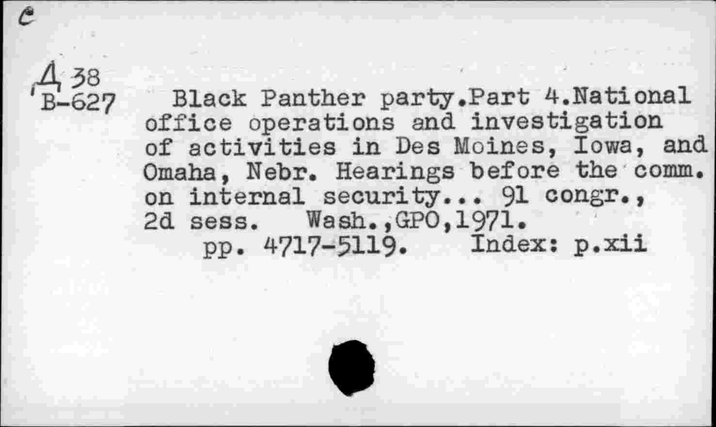 ﻿'B-627
Black Panther party.Part 4.National office operations and. investigation of activities in Des Moines, Iowa, and. Omaha, Nebr. Hearings before the comm, on internal security... 91 congr., 2d. sess. Wash. ,GPO, 1971«
pp. 4717-5119. Index: p.xii